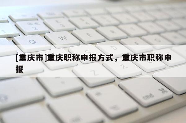 [重慶市]重慶職稱申報方式，重慶市職稱申報