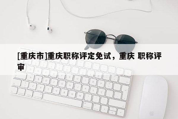 [重慶市]重慶職稱評定免試，重慶 職稱評審