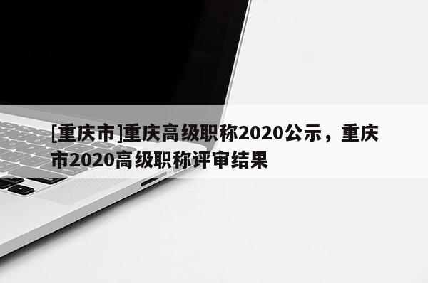 [重慶市]重慶高級(jí)職稱(chēng)2020公示，重慶市2020高級(jí)職稱(chēng)評(píng)審結(jié)果