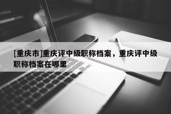 [重慶市]重慶評中級職稱檔案，重慶評中級職稱檔案在哪里