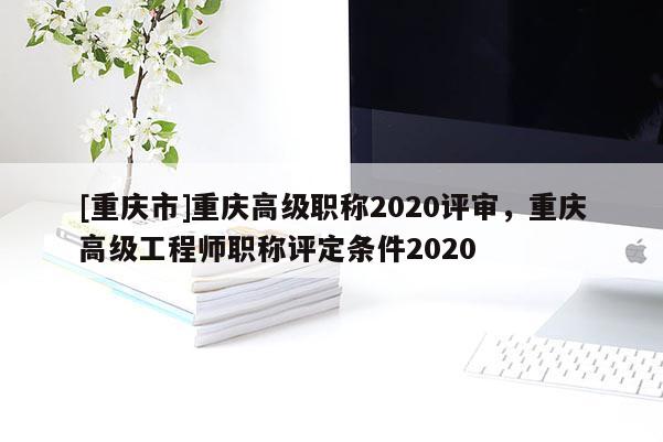 [重慶市]重慶高級(jí)職稱2020評(píng)審，重慶高級(jí)工程師職稱評(píng)定條件2020