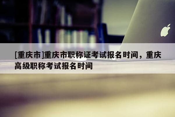 [重慶市]重慶市職稱證考試報(bào)名時(shí)間，重慶高級(jí)職稱考試報(bào)名時(shí)間