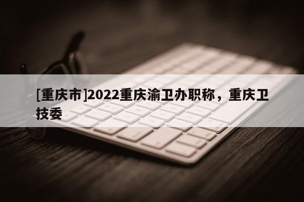 [重慶市]2022重慶渝衛(wèi)辦職稱，重慶衛(wèi)技委