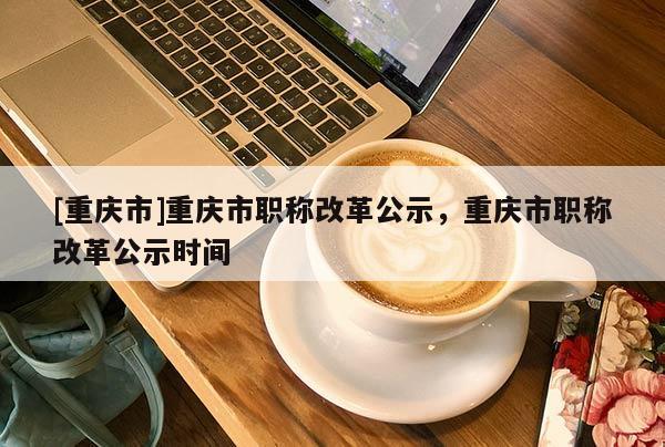 [重慶市]重慶市職稱改革公示，重慶市職稱改革公示時(shí)間