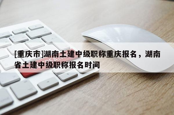 [重慶市]湖南土建中級職稱重慶報名，湖南省土建中級職稱報名時間