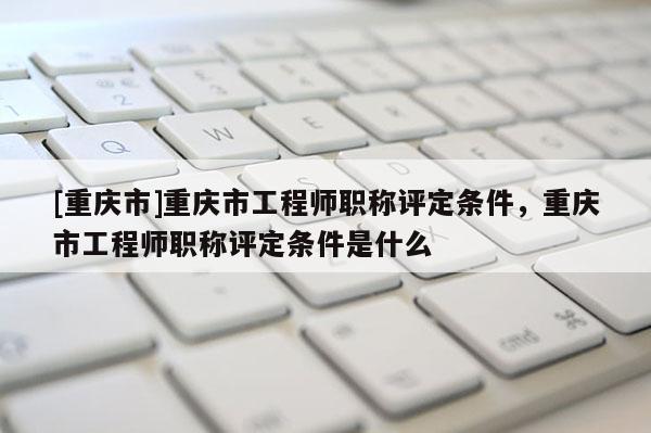 [重慶市]重慶市工程師職稱評(píng)定條件，重慶市工程師職稱評(píng)定條件是什么