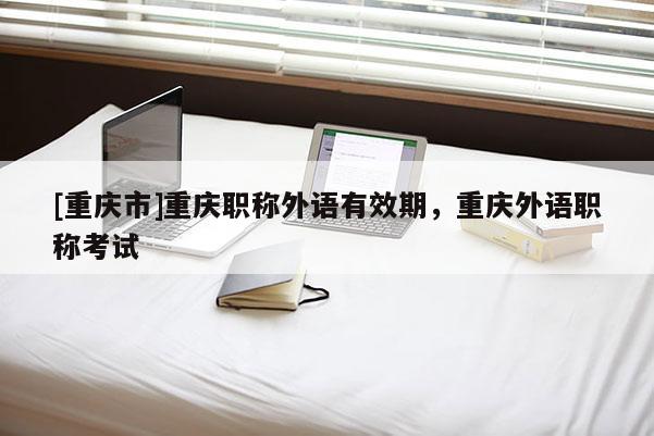 [重慶市]重慶職稱外語有效期，重慶外語職稱考試