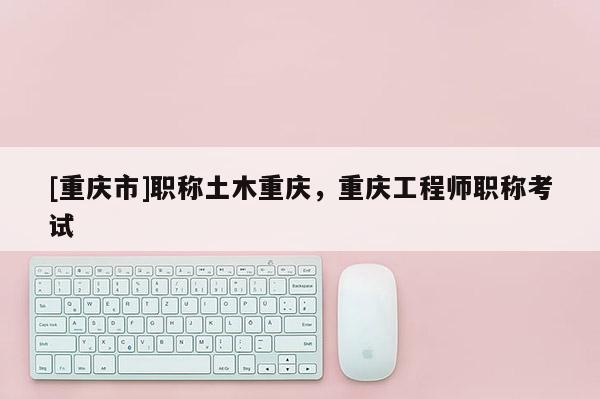 [重慶市]職稱土木重慶，重慶工程師職稱考試