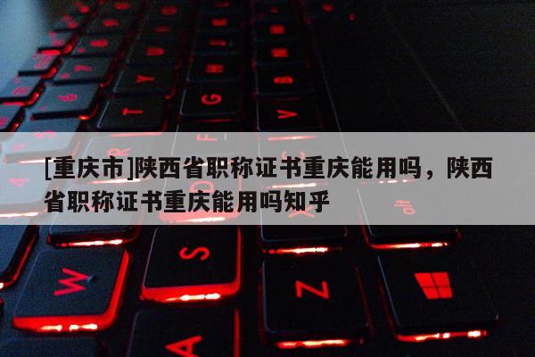 [重慶市]陜西省職稱證書重慶能用嗎，陜西省職稱證書重慶能用嗎知乎