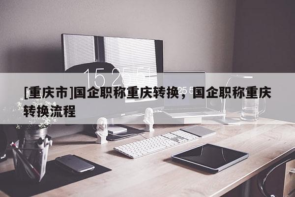 [重慶市]國企職稱重慶轉(zhuǎn)換，國企職稱重慶轉(zhuǎn)換流程