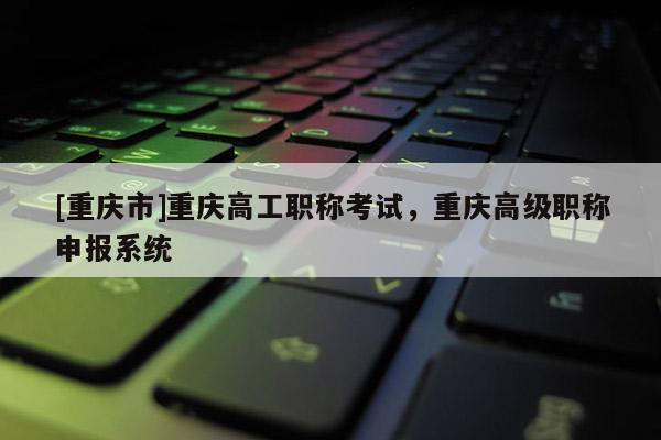 [重慶市]重慶高工職稱考試，重慶高級(jí)職稱申報(bào)系統(tǒng)