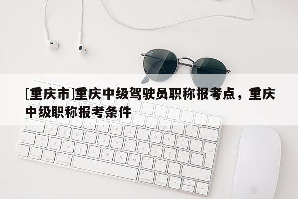 [重慶市]重慶中級(jí)駕駛員職稱報(bào)考點(diǎn)，重慶中級(jí)職稱報(bào)考條件