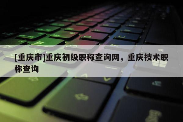 [重慶市]重慶初級職稱查詢網(wǎng)，重慶技術(shù)職稱查詢