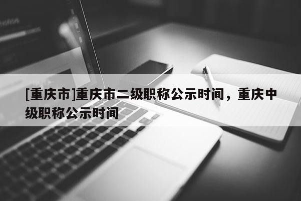 [重慶市]重慶市二級(jí)職稱(chēng)公示時(shí)間，重慶中級(jí)職稱(chēng)公示時(shí)間