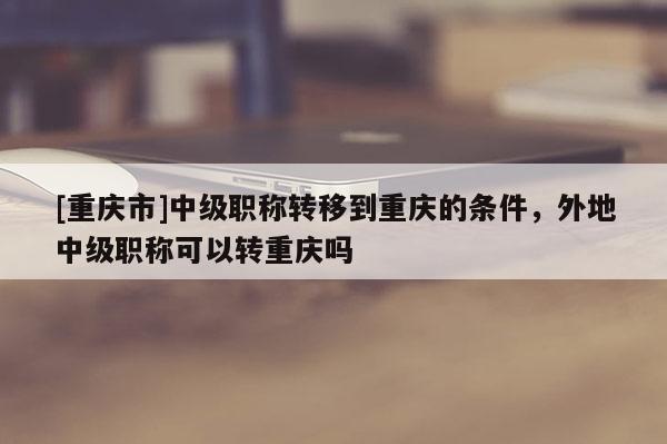[重慶市]中級(jí)職稱轉(zhuǎn)移到重慶的條件，外地中級(jí)職稱可以轉(zhuǎn)重慶嗎
