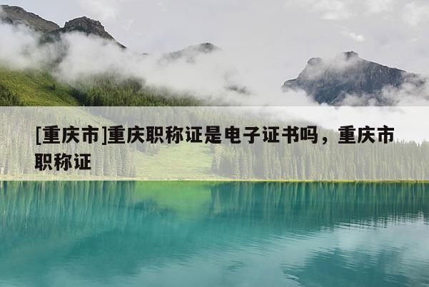 [重慶市]重慶職稱證是電子證書嗎，重慶市職稱證