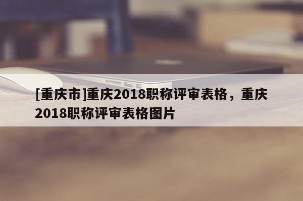[重慶市]重慶2018職稱評(píng)審表格，重慶2018職稱評(píng)審表格圖片