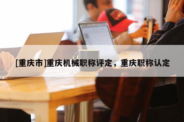 [重慶市]重慶機械職稱評定，重慶職稱認定