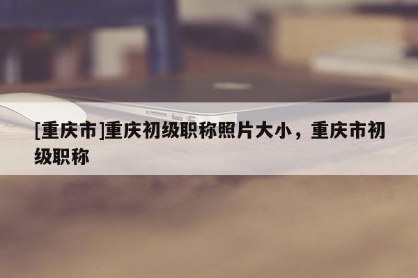[重慶市]重慶初級職稱照片大小，重慶市初級職稱