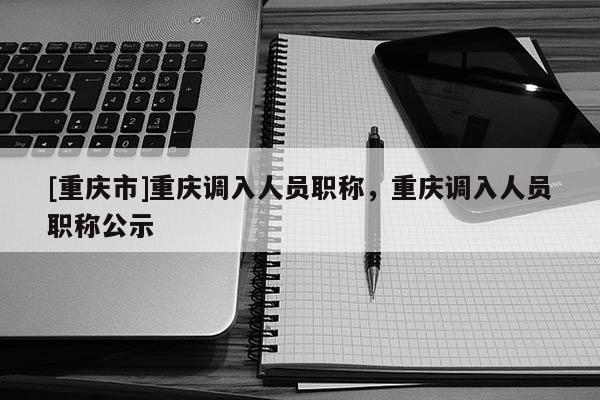 [重慶市]重慶調(diào)入人員職稱(chēng)，重慶調(diào)入人員職稱(chēng)公示