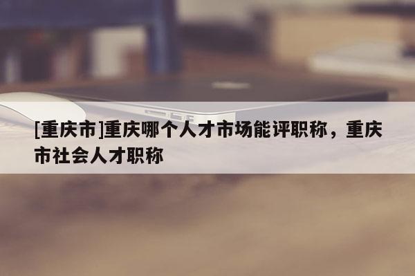 [重慶市]重慶哪個人才市場能評職稱，重慶市社會人才職稱