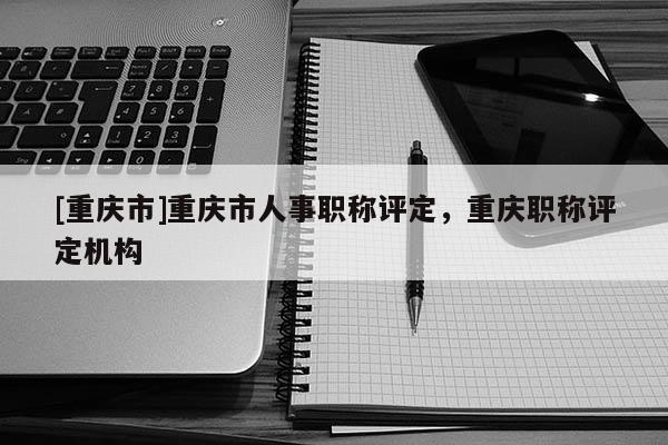 [重慶市]重慶市人事職稱評(píng)定，重慶職稱評(píng)定機(jī)構(gòu)