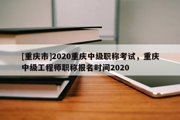 [重慶市]2020重慶中級職稱考試，重慶中級工程師職稱報名時間2020