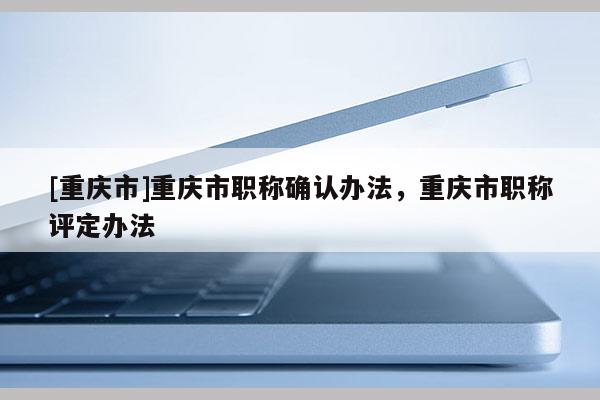 [重慶市]重慶市職稱確認(rèn)辦法，重慶市職稱評(píng)定辦法