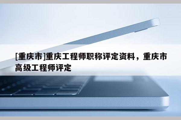[重慶市]重慶工程師職稱評(píng)定資料，重慶市高級(jí)工程師評(píng)定