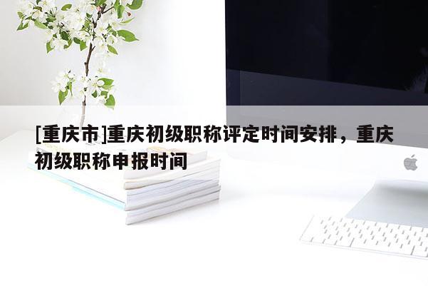 [重慶市]重慶初級職稱評定時間安排，重慶初級職稱申報時間