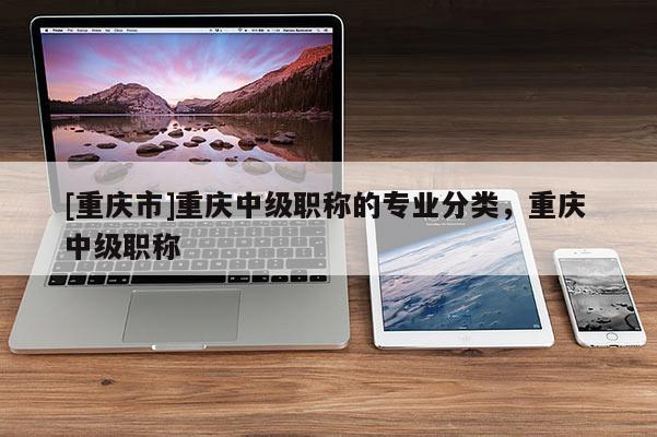 [重慶市]重慶中級(jí)職稱(chēng)的專(zhuān)業(yè)分類(lèi)，重慶 中級(jí)職稱(chēng)