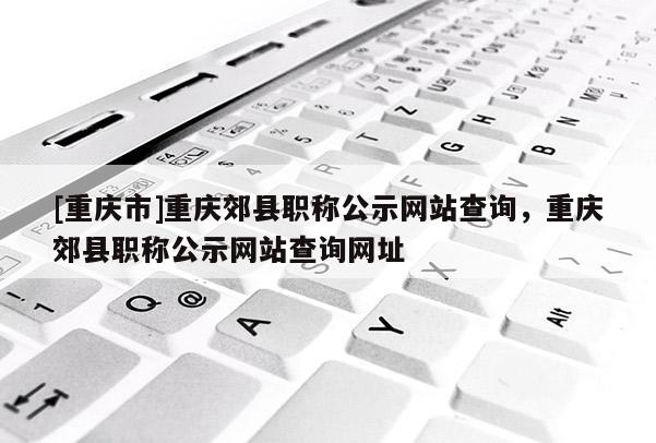 [重慶市]重慶郊縣職稱公示網(wǎng)站查詢，重慶郊縣職稱公示網(wǎng)站查詢網(wǎng)址