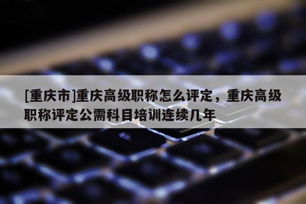 [重慶市]重慶高級職稱怎么評定，重慶高級職稱評定公需科目培訓連續(xù)幾年