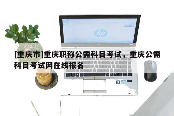 [重慶市]重慶職稱公需科目考試，重慶公需科目考試網(wǎng)在線報名