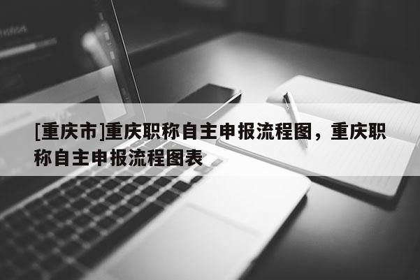 [重慶市]重慶職稱自主申報(bào)流程圖，重慶職稱自主申報(bào)流程圖表