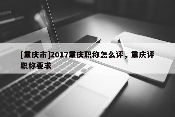 [重慶市]2017重慶職稱(chēng)怎么評(píng)，重慶評(píng)職稱(chēng)要求
