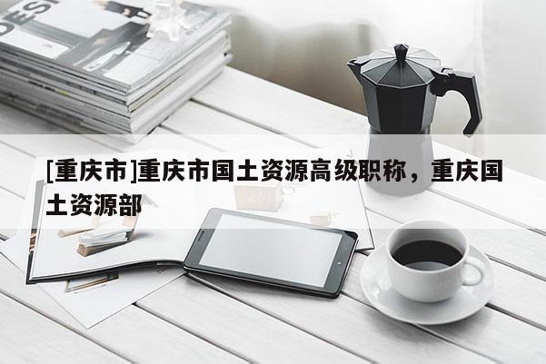 [重慶市]重慶市國(guó)土資源高級(jí)職稱，重慶國(guó)土資源部