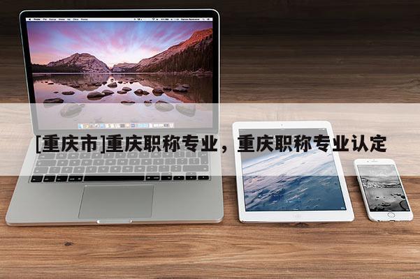 [重慶市]重慶職稱專業(yè)，重慶職稱專業(yè)認(rèn)定