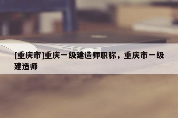 [重慶市]重慶一級(jí)建造師職稱，重慶市一級(jí)建造師