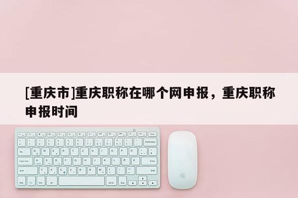 [重慶市]重慶職稱在哪個(gè)網(wǎng)申報(bào)，重慶職稱申報(bào)時(shí)間