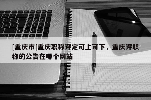 [重慶市]重慶職稱(chēng)評(píng)定可上可下，重慶評(píng)職稱(chēng)的公告在哪個(gè)網(wǎng)站