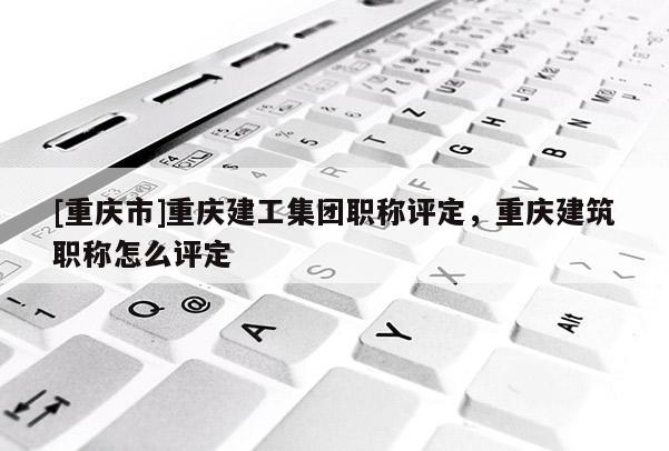 [重慶市]重慶建工集團(tuán)職稱評(píng)定，重慶建筑職稱怎么評(píng)定