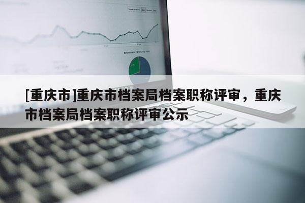 [重慶市]重慶市檔案局檔案職稱評審，重慶市檔案局檔案職稱評審公示