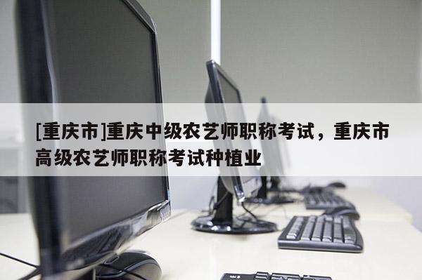 [重慶市]重慶中級農(nóng)藝師職稱考試，重慶市高級農(nóng)藝師職稱考試種植業(yè)