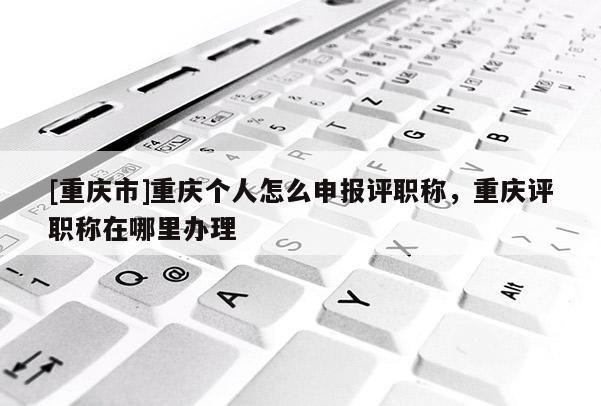 [重慶市]重慶個(gè)人怎么申報(bào)評(píng)職稱，重慶評(píng)職稱在哪里辦理