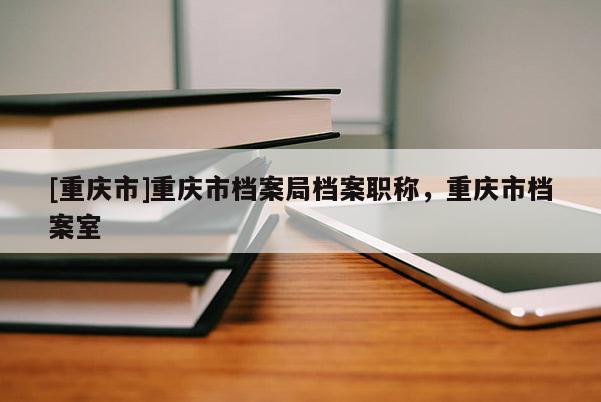 [重慶市]重慶市檔案局檔案職稱，重慶市檔案室