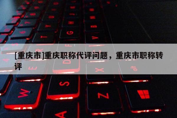 [重慶市]重慶職稱代評(píng)問題，重慶市職稱轉(zhuǎn)評(píng)