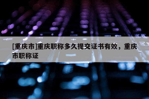 [重慶市]重慶職稱多久提交證書有效，重慶市職稱證