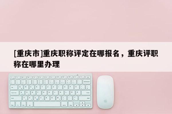 [重慶市]重慶職稱評定在哪報名，重慶評職稱在哪里辦理