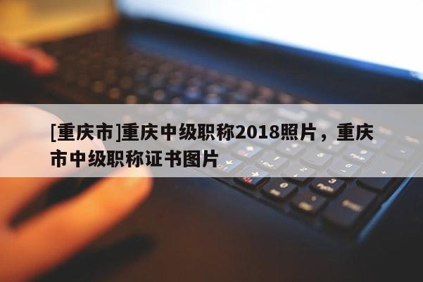 [重慶市]重慶中級職稱2018照片，重慶市中級職稱證書圖片